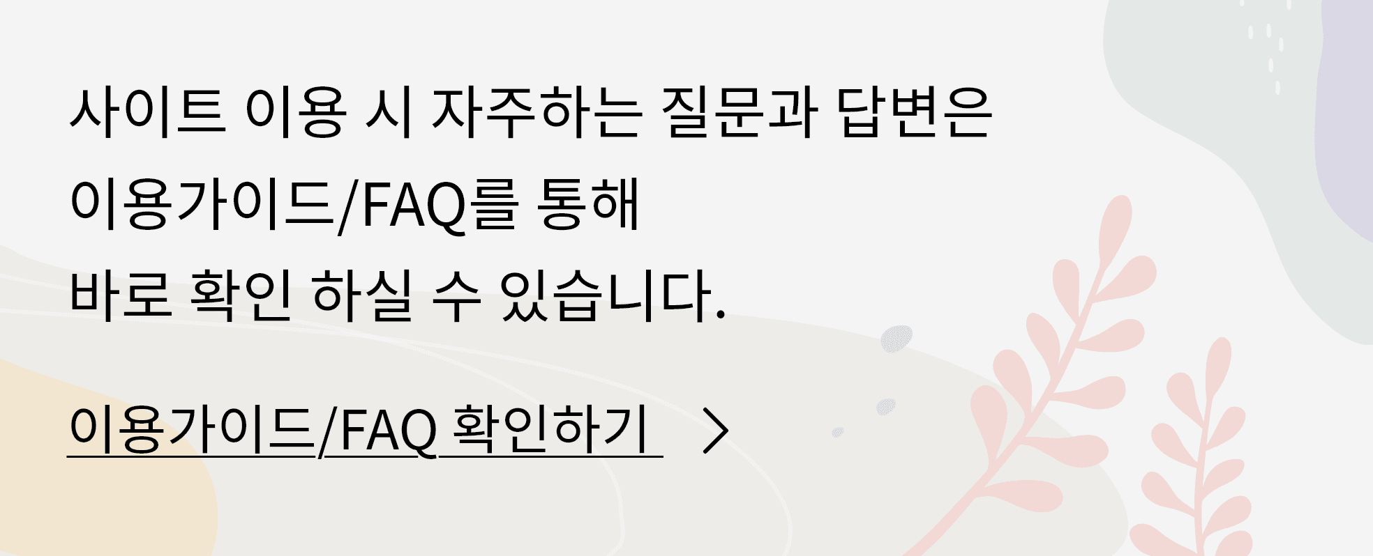 사이트 이용 시 자주하는 질문과 답변은 이용가이드/FAQ를 통해 바로 확인 하실 수 있습니다. 이용가이드/FAQ 확인하기
