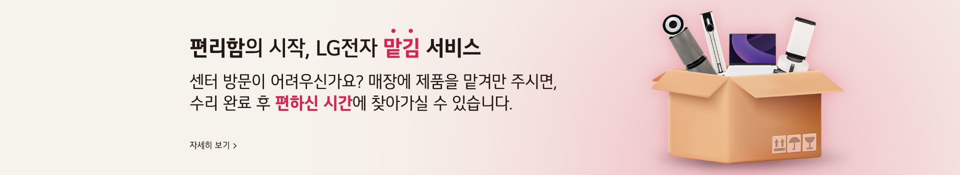 편리함의 시작, LG전자 맡김 서비스 센터 방문이 어려우신가요? 매장에 제품을 맡겨만 주시면, 수리 완료 후 편하신 시간에 찾아가실 수 있습니다.