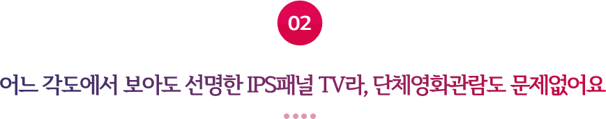 02 어느 각도에서 보아도 선명한 IPS패널 TV라, 단체영화관람도 문제없어요