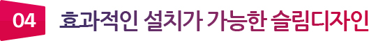 04 효과적인 설치가 가능한 슬림디자인