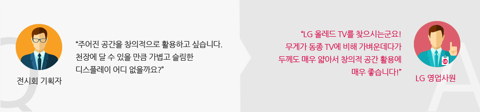 전시회 기획자 : '주어진 공간을 창의적으로 활용하고 싶습니다. 천장에 달 수 있을 만큼 가볍고 슬림한 디스플레이 어디 없을까요?' LG 영업사원:'LG 올레드 TV를 찾으시는군요! 무게가 동종 TV에 비해 가벼운데다가 두께도 매우 얇아서 창의적 공간 활용에 매우 좋습니다!'