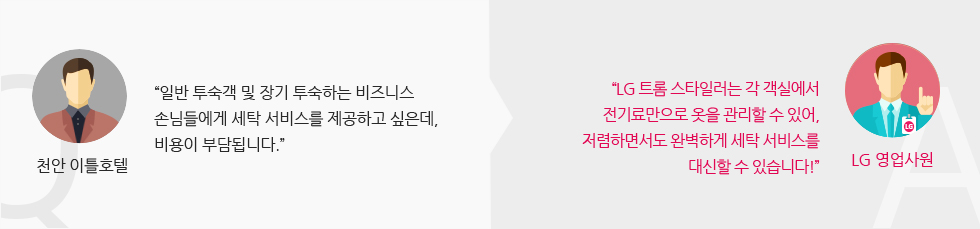 천안 이틀호텔 : “일반 투숙객 및 장기 투숙하는 비즈니스 손님들에게 세탁 서비스를 제공하고 싶은데, 비용이 부담됩니다.” “LG 트롬 스타일러는 각 객실에서 전기료만으로 옷을 관리할 수 있어, 저렴하면서도 완벽하게 세탁 서비스를 대신할 수 있습니다!” - LG 영업사원