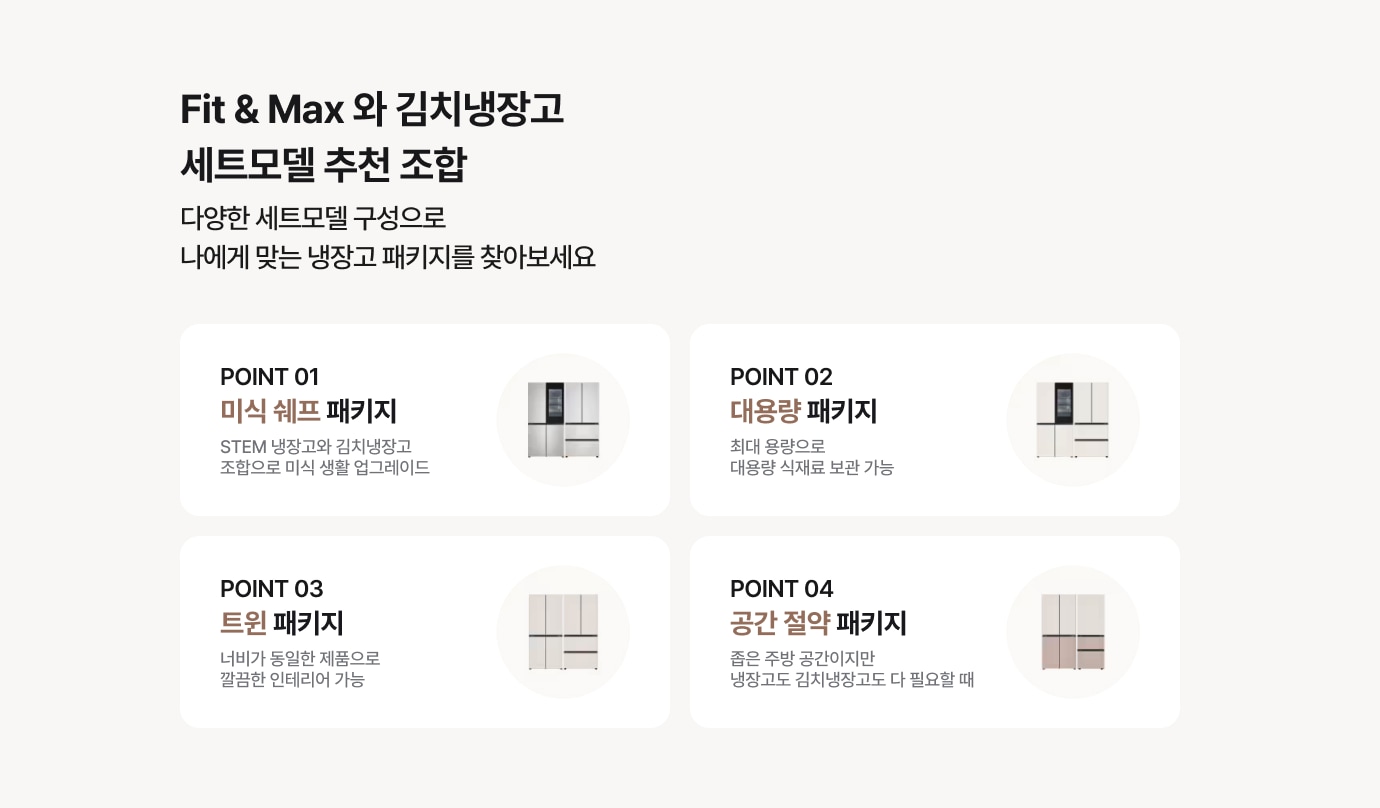 Fit&MAx 와 김치냉장고 세트모델 추천 조합 - 다양한 세트모델 구성으로 나에게 맞는 냉장고 패키지를 찾아보세요! / point 01 미식 쉐프 패키지 - STEM 냉장고와 김치냉장고 조합 / point 02 대용량 패키지 - 최대 용량으로 대용량 식재료 보관 가능 / point 03 트윈 패키지 - 너비가 동일한 제품으로 깔끔한 인테리어 가능 / point 04 공간 절약 패키지 - 좁은 주방 공간이지만 냉장고도 김치냉장고도 다 필요할 때